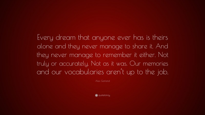 Alex Garland Quote: “Every dream that anyone ever has is theirs alone and they never manage to share it. And they never manage to remember it either. Not truly or accurately. Not as it was. Our memories and our vocabularies aren’t up to the job.”