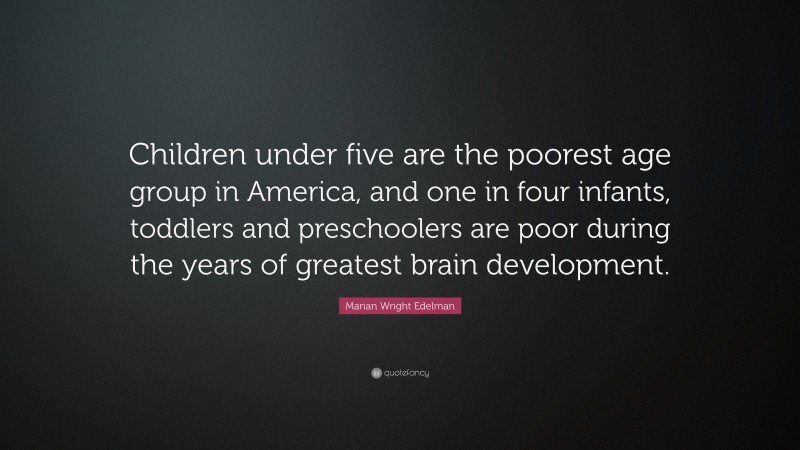 Marian Wright Edelman Quote: “Children under five are the poorest age group in America, and one in four infants, toddlers and preschoolers are poor during the years of greatest brain development.”