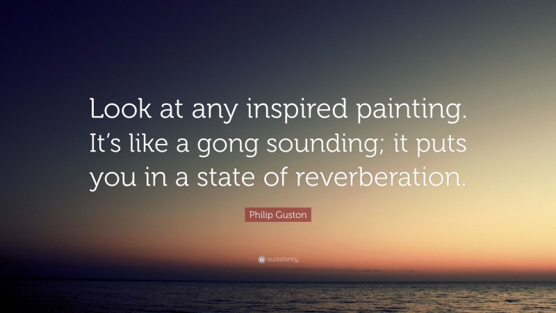 Philip Guston Quote: “Look at any inspired painting. It’s like a gong sounding; it puts you in a state of reverberation.”