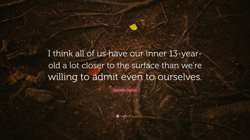 Jennifer Garner Quote: “I think all of us have our inner 13-year-old a lot closer to the surface than we’re willing to admit even to ourselves.”