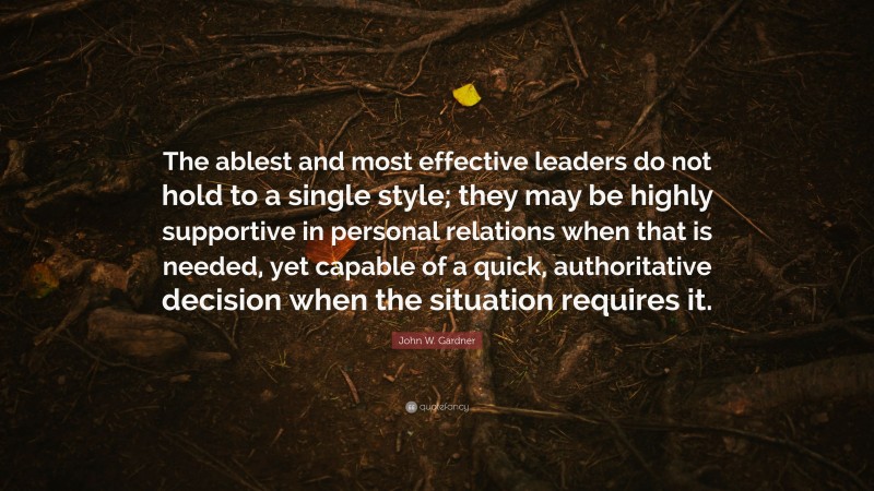 John W. Gardner Quote: “The ablest and most effective leaders do not hold to a single style; they may be highly supportive in personal relations when that is needed, yet capable of a quick, authoritative decision when the situation requires it.”