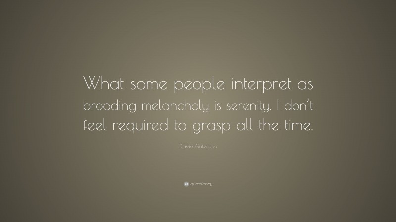 David Guterson Quote: “What some people interpret as brooding melancholy is serenity. I don’t feel required to grasp all the time.”