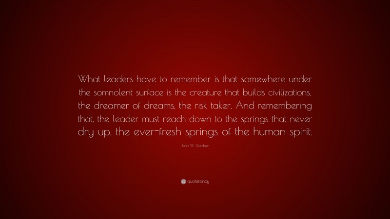 John W. Gardner Quote: “What leaders have to remember is that somewhere under the somnolent surface is the creature that builds civilizations, the dreamer of dreams, the risk taker. And remembering that, the leader must reach down to the springs that never dry up, the ever-fresh springs of the human spirit.”