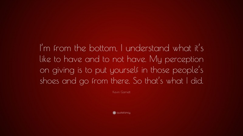Kevin Garnett Quote: “I’m from the bottom, I understand what it’s like to have and to not have. My perception on giving is to put yourself in those people’s shoes and go from there. So that’s what I did.”