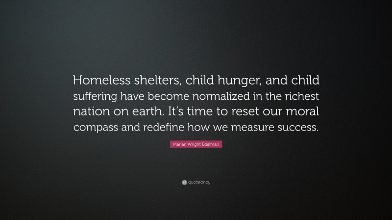 Marian Wright Edelman Quote: “Homeless shelters, child hunger, and child suffering have become normalized in the richest nation on earth. It’s time to reset our moral compass and redefine how we measure success.”