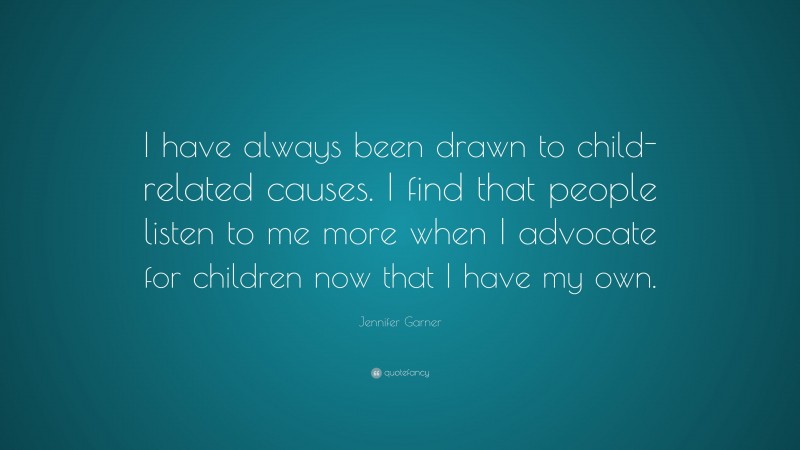 Jennifer Garner Quote: “I have always been drawn to child-related causes. I find that people listen to me more when I advocate for children now that I have my own.”