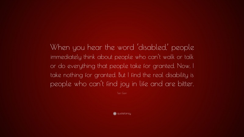 Teri Garr Quote: “When you hear the word ‘disabled,’ people immediately think about people who can’t walk or talk or do everything that people take for granted. Now, I take nothing for granted. But I find the real disability is people who can’t find joy in life and are bitter.”