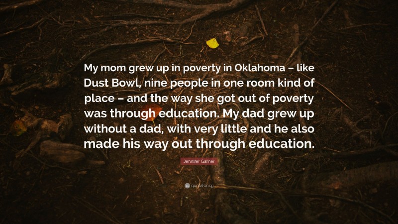 Jennifer Garner Quote: “My mom grew up in poverty in Oklahoma – like Dust Bowl, nine people in one room kind of place – and the way she got out of poverty was through education. My dad grew up without a dad, with very little and he also made his way out through education.”