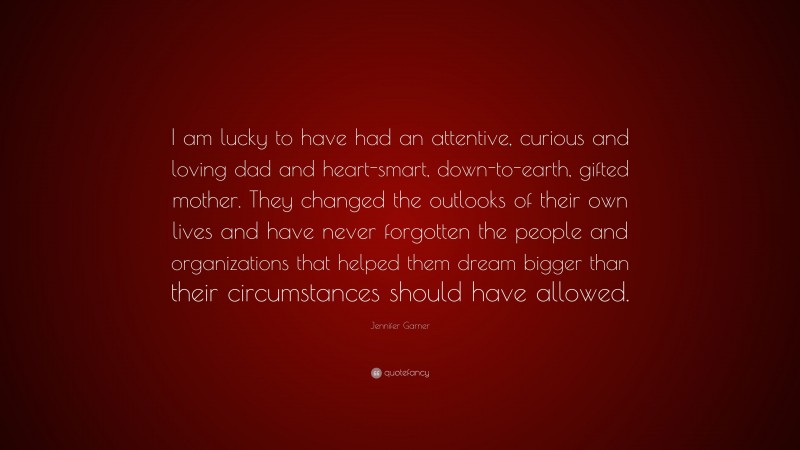 Jennifer Garner Quote: “I am lucky to have had an attentive, curious and loving dad and heart-smart, down-to-earth, gifted mother. They changed the outlooks of their own lives and have never forgotten the people and organizations that helped them dream bigger than their circumstances should have allowed.”