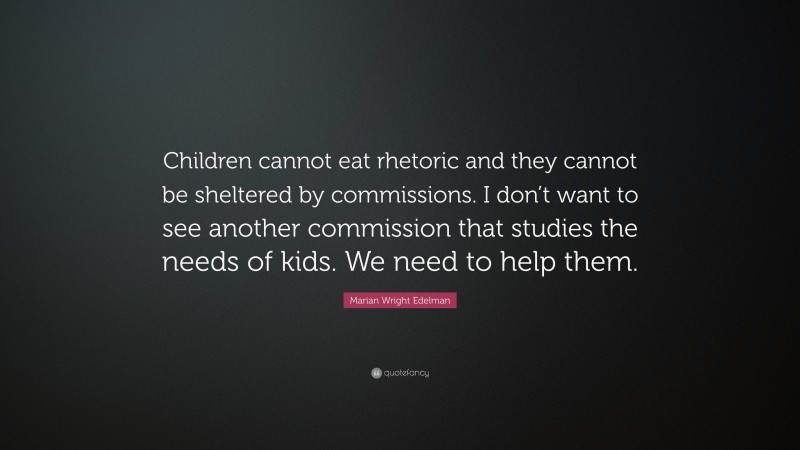 Marian Wright Edelman Quote: “Children cannot eat rhetoric and they cannot be sheltered by commissions. I don’t want to see another commission that studies the needs of kids. We need to help them.”