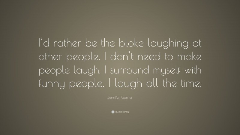 Jennifer Garner Quote: “I’d rather be the bloke laughing at other people. I don’t need to make people laugh. I surround myself with funny people. I laugh all the time.”