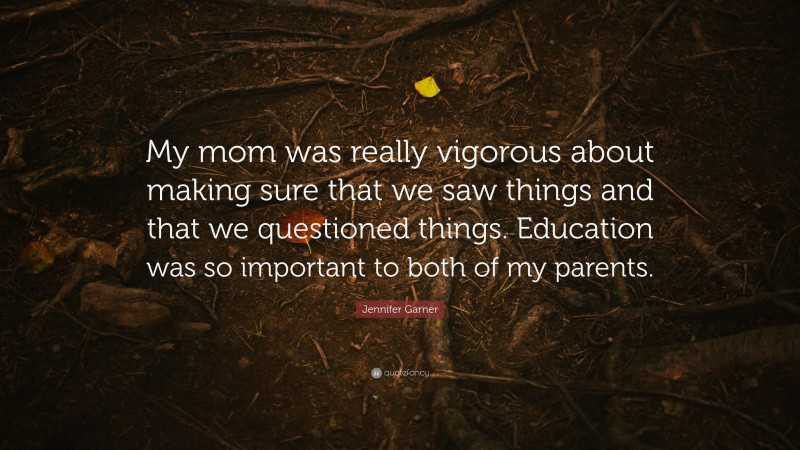 Jennifer Garner Quote: “My mom was really vigorous about making sure that we saw things and that we questioned things. Education was so important to both of my parents.”