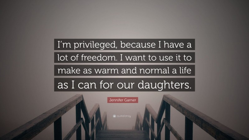 Jennifer Garner Quote: “I’m privileged, because I have a lot of freedom. I want to use it to make as warm and normal a life as I can for our daughters.”