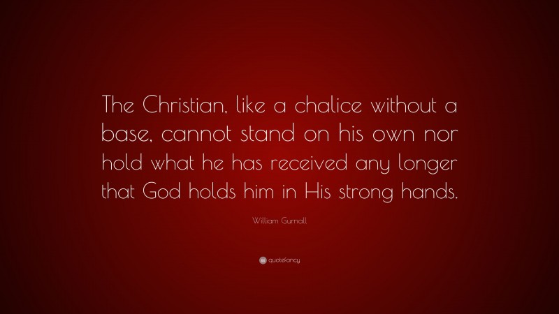 William Gurnall Quote: “The Christian, like a chalice without a base, cannot stand on his own nor hold what he has received any longer that God holds him in His strong hands.”