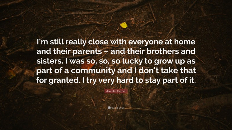 Jennifer Garner Quote: “I’m still really close with everyone at home and their parents – and their brothers and sisters. I was so, so, so lucky to grow up as part of a community and I don’t take that for granted. I try very hard to stay part of it.”