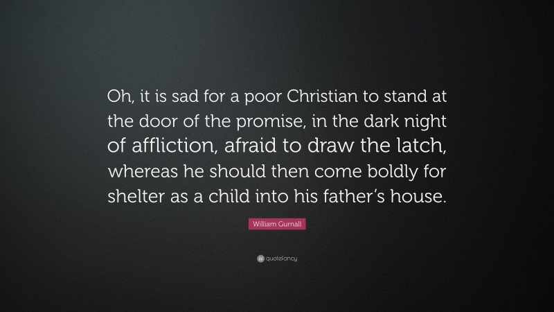 William Gurnall Quote: “Oh, it is sad for a poor Christian to stand at the door of the promise, in the dark night of affliction, afraid to draw the latch, whereas he should then come boldly for shelter as a child into his father’s house.”