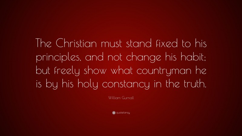 William Gurnall Quote: “The Christian must stand fixed to his principles, and not change his habit; but freely show what countryman he is by his holy constancy in the truth.”