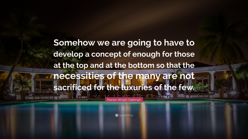 Marian Wright Edelman Quote: “Somehow we are going to have to develop a concept of enough for those at the top and at the bottom so that the necessities of the many are not sacrificed for the luxuries of the few.”