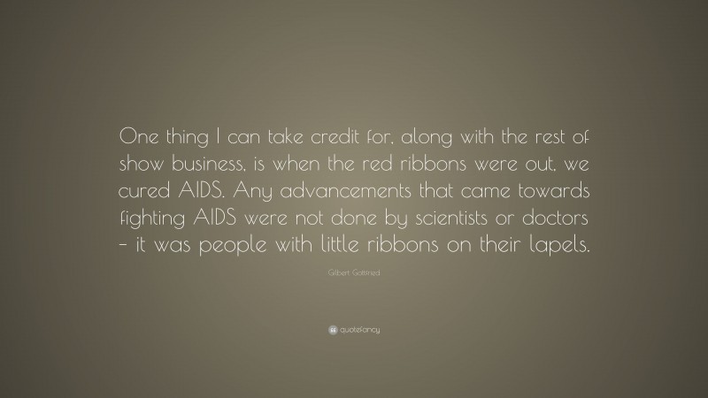 Gilbert Gottfried Quote: “One thing I can take credit for, along with the rest of show business, is when the red ribbons were out, we cured AIDS. Any advancements that came towards fighting AIDS were not done by scientists or doctors – it was people with little ribbons on their lapels.”