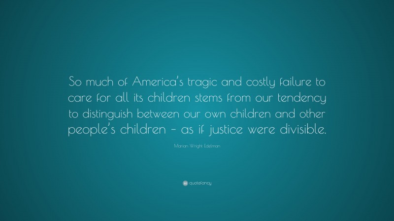Marian Wright Edelman Quote: “So much of America’s tragic and costly failure to care for all its children stems from our tendency to distinguish between our own children and other people’s children – as if justice were divisible.”