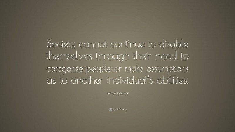 Evelyn Glennie Quote: “Society cannot continue to disable themselves through their need to categorize people or make assumptions as to another individual’s abilities.”