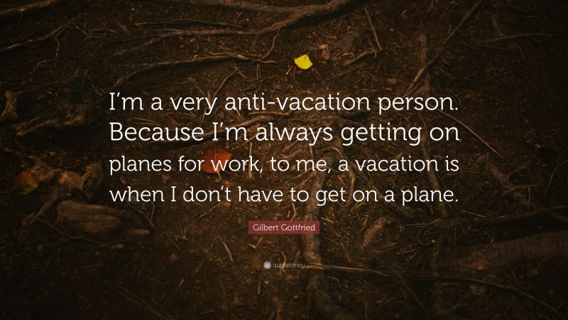 Gilbert Gottfried Quote: “I’m a very anti-vacation person. Because I’m always getting on planes for work, to me, a vacation is when I don’t have to get on a plane.”