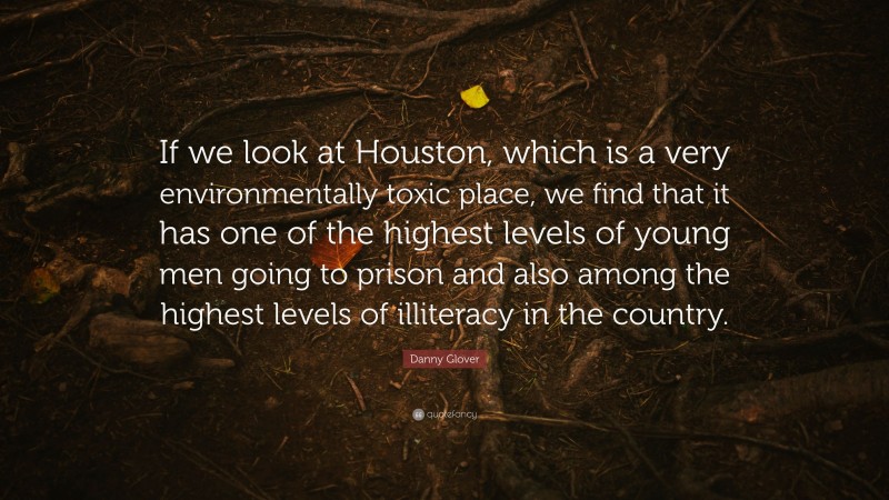 Danny Glover Quote: “If we look at Houston, which is a very environmentally toxic place, we find that it has one of the highest levels of young men going to prison and also among the highest levels of illiteracy in the country.”