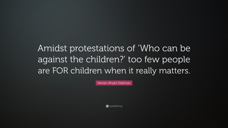 Marian Wright Edelman Quote: “Amidst protestations of ‘Who can be against the children?’ too few people are FOR children when it really matters.”