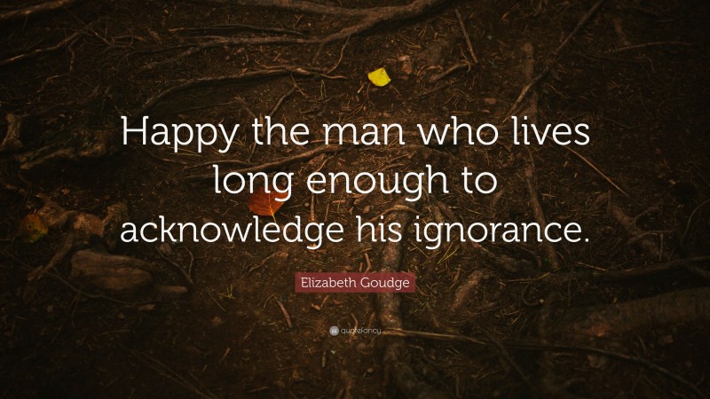 Elizabeth Goudge Quote: “Happy the man who lives long enough to acknowledge his ignorance.”
