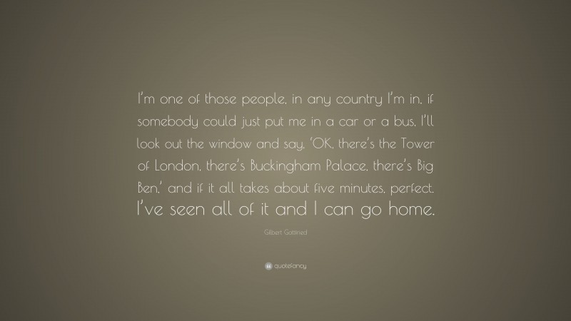 Gilbert Gottfried Quote: “I’m one of those people, in any country I’m in, if somebody could just put me in a car or a bus, I’ll look out the window and say, ‘OK, there’s the Tower of London, there’s Buckingham Palace, there’s Big Ben,’ and if it all takes about five minutes, perfect. I’ve seen all of it and I can go home.”
