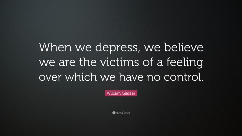 William Glasser Quote: “When we depress, we believe we are the victims of a feeling over which we have no control.”