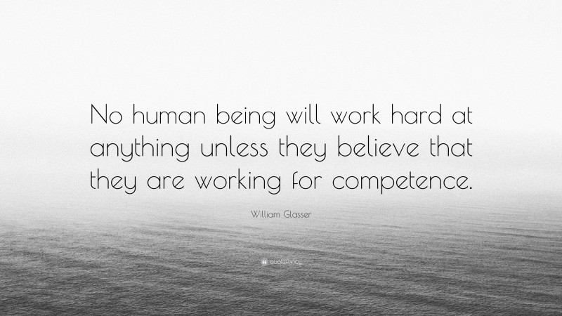 William Glasser Quote: “No human being will work hard at anything unless they believe that they are working for competence.”
