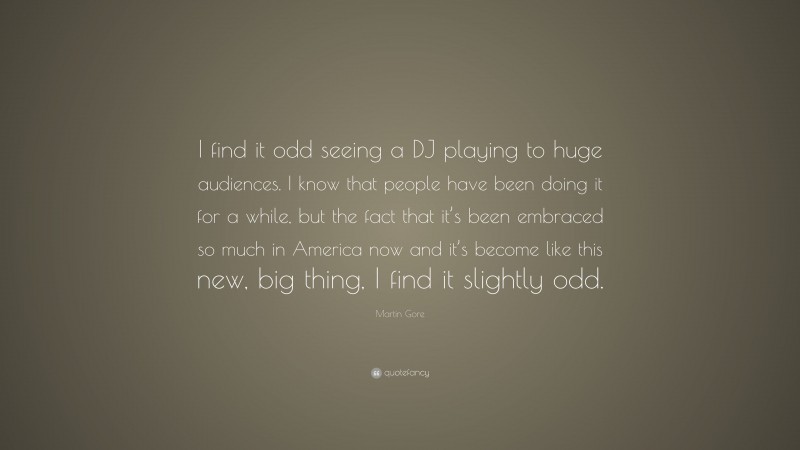 Martin Gore Quote: “I find it odd seeing a DJ playing to huge audiences. I know that people have been doing it for a while, but the fact that it’s been embraced so much in America now and it’s become like this new, big thing, I find it slightly odd.”