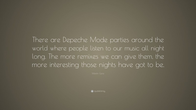 Martin Gore Quote: “There are Depeche Mode parties around the world where people listen to our music all night long. The more remixes we can give them, the more interesting those nights have got to be.”