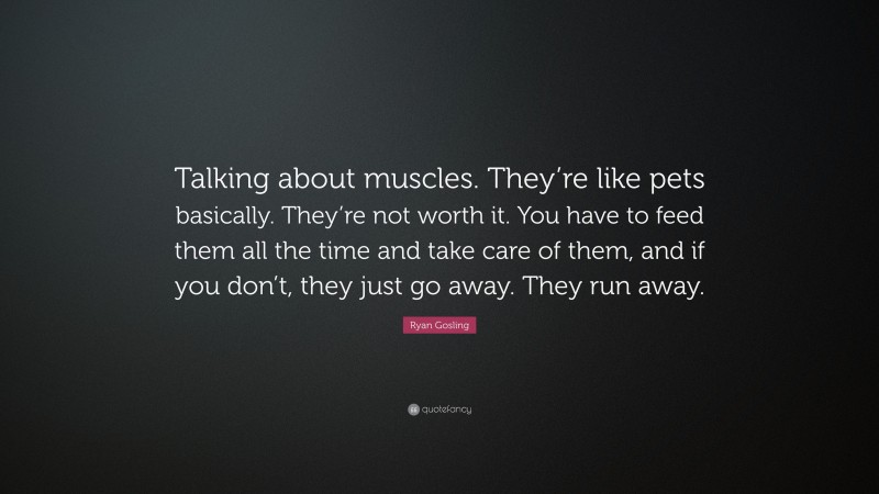 Ryan Gosling Quote: “Talking about muscles. They’re like pets basically. They’re not worth it. You have to feed them all the time and take care of them, and if you don’t, they just go away. They run away.”