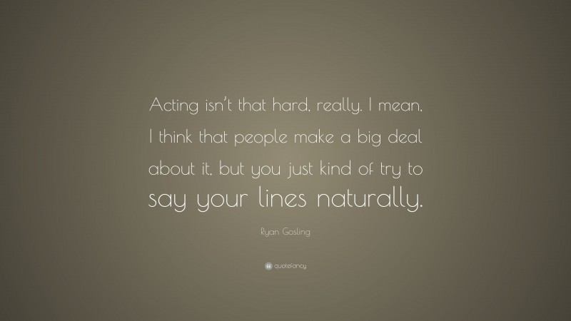 Ryan Gosling Quote: “Acting isn’t that hard, really. I mean, I think that people make a big deal about it, but you just kind of try to say your lines naturally.”