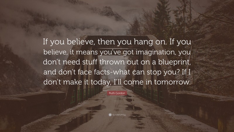 Ruth Gordon Quote: “If you believe, then you hang on. If you believe, it means you’ve got imagination, you don’t need stuff thrown out on a blueprint, and don’t face facts-what can stop you? If I don’t make it today, I’ll come in tomorrow.”