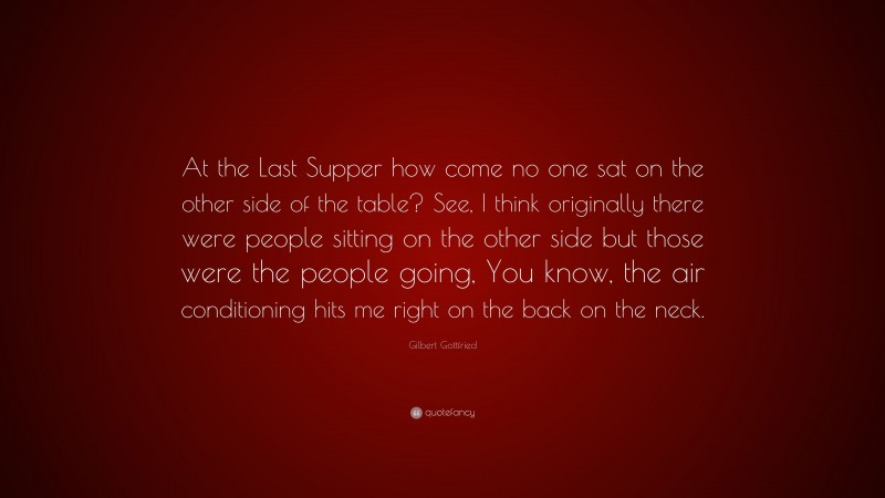 Gilbert Gottfried Quote: “At the Last Supper how come no one sat on the other side of the table? See, I think originally there were people sitting on the other side but those were the people going, You know, the air conditioning hits me right on the back on the neck.”