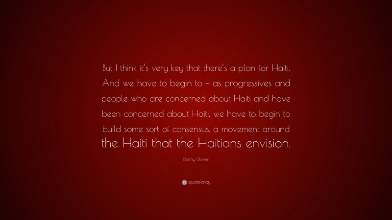 Danny Glover Quote: “But I think it’s very key that there’s a plan for Haiti. And we have to begin to – as progressives and people who are concerned about Haiti and have been concerned about Haiti, we have to begin to build some sort of consensus, a movement around the Haiti that the Haitians envision.”