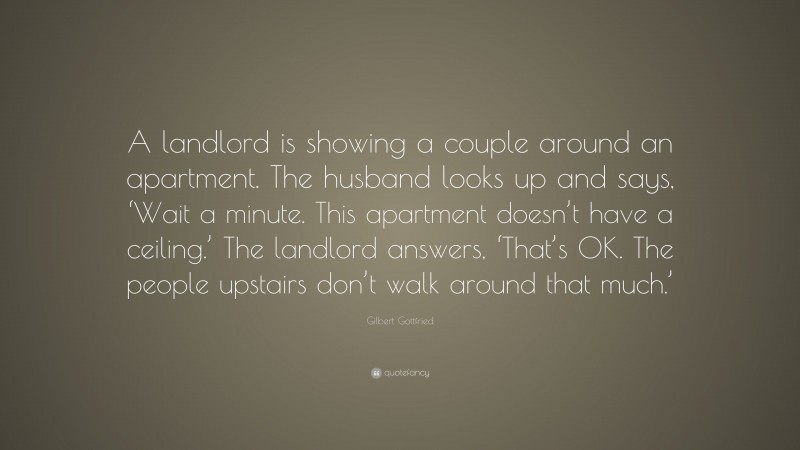 Gilbert Gottfried Quote: “A landlord is showing a couple around an apartment. The husband looks up and says, ‘Wait a minute. This apartment doesn’t have a ceiling.’ The landlord answers, ‘That’s OK. The people upstairs don’t walk around that much.’”