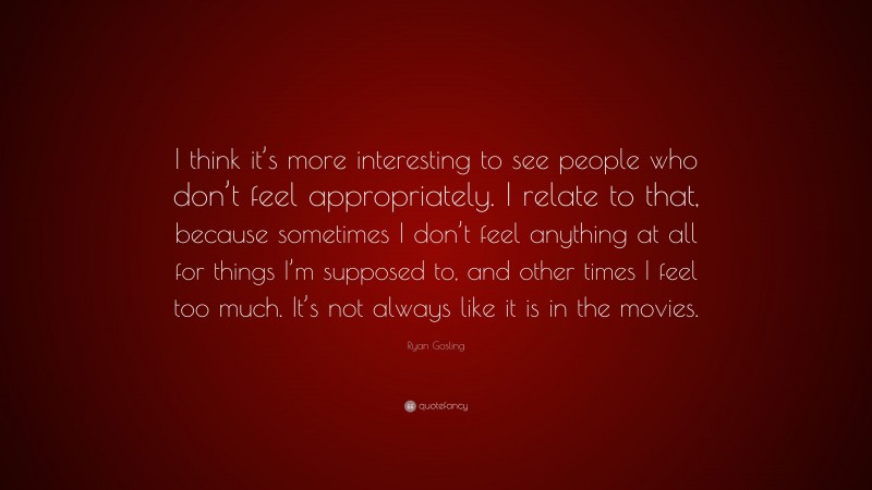 Ryan Gosling Quote: “I think it’s more interesting to see people who don’t feel appropriately. I relate to that, because sometimes I don’t feel anything at all for things I’m supposed to, and other times I feel too much. It’s not always like it is in the movies.”