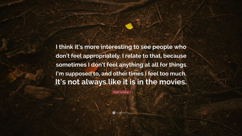 Ryan Gosling Quote: “I think it’s more interesting to see people who don’t feel appropriately. I relate to that, because sometimes I don’t feel anything at all for things I’m supposed to, and other times I feel too much. It’s not always like it is in the movies.”