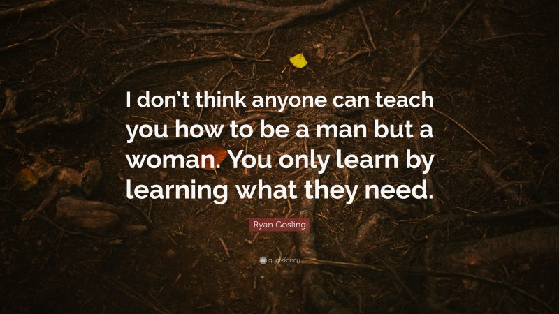 Ryan Gosling Quote: “I don’t think anyone can teach you how to be a man but a woman. You only learn by learning what they need.”