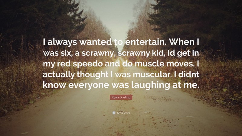 Ryan Gosling Quote: “I always wanted to entertain. When I was six, a scrawny, scrawny kid, Id get in my red speedo and do muscle moves. I actually thought I was muscular. I didnt know everyone was laughing at me.”