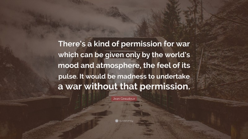 Jean Giraudoux Quote: “There’s a kind of permission for war which can be given only by the world’s mood and atmosphere, the feel of its pulse. It would be madness to undertake a war without that permission.”