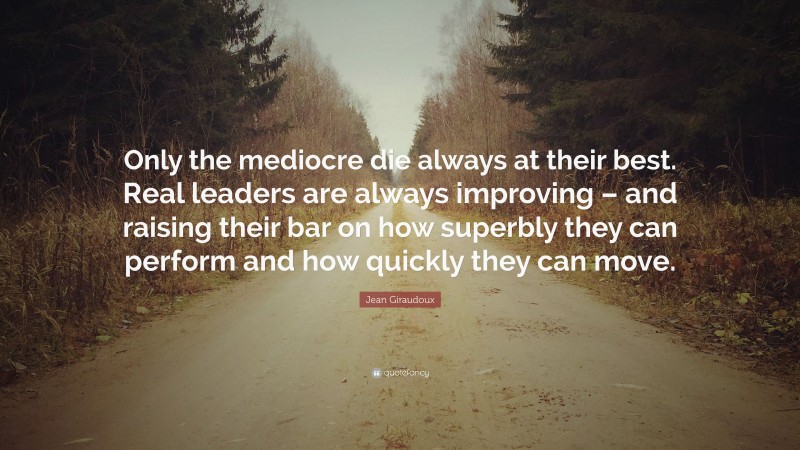 Jean Giraudoux Quote: “Only the mediocre die always at their best. Real leaders are always improving – and raising their bar on how superbly they can perform and how quickly they can move.”