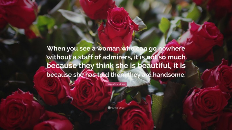 Jean Giraudoux Quote: “When you see a woman who can go nowhere without a staff of admirers, it is not so much because they think she is beautiful, it is because she has told them they are handsome.”