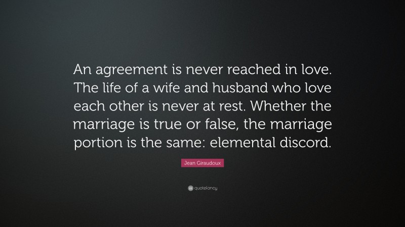 Jean Giraudoux Quote: “An agreement is never reached in love. The life of a wife and husband who love each other is never at rest. Whether the marriage is true or false, the marriage portion is the same: elemental discord.”