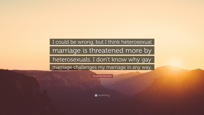 Elizabeth Edwards Quote: “I could be wrong, but I think heterosexual marriage is threatened more by heterosexuals. I don’t know why gay marriage challenges my marriage in any way.”