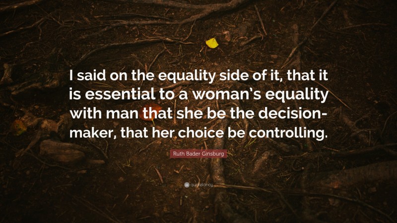 Ruth Bader Ginsburg Quote: “I said on the equality side of it, that it is essential to a woman’s equality with man that she be the decision-maker, that her choice be controlling.”